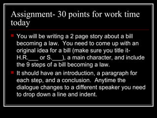 Assignment- 30 points for work time
today
 You will be writing a 2 page story about a bill
becoming a law. You need to come up with an
original idea for a bill (make sure you title it-
H.R.___ or S.___), a main character, and include
the 9 steps of a bill becoming a law.
 It should have an introduction, a paragraph for
each step, and a conclusion. Anytime the
dialogue changes to a different speaker you need
to drop down a line and indent.
 
