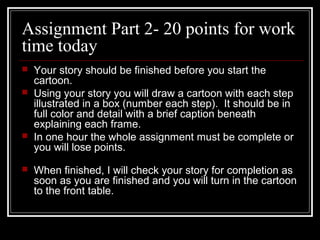 Assignment Part 2- 20 points for work
time today
 Your story should be finished before you start the
cartoon.
 Using your story you will draw a cartoon with each step
illustrated in a box (number each step). It should be in
full color and detail with a brief caption beneath
explaining each frame.
 In one hour the whole assignment must be complete or
you will lose points.
 When finished, I will check your story for completion as
soon as you are finished and you will turn in the cartoon
to the front table.
 