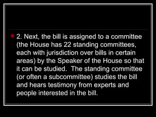  2. Next, the bill is assigned to a committee
(the House has 22 standing committees,
each with jurisdiction over bills in certain
areas) by the Speaker of the House so that
it can be studied. The standing committee
(or often a subcommittee) studies the bill
and hears testimony from experts and
people interested in the bill.
 