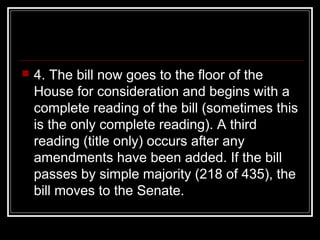  4. The bill now goes to the floor of the
House for consideration and begins with a
complete reading of the bill (sometimes this
is the only complete reading). A third
reading (title only) occurs after any
amendments have been added. If the bill
passes by simple majority (218 of 435), the
bill moves to the Senate.
 