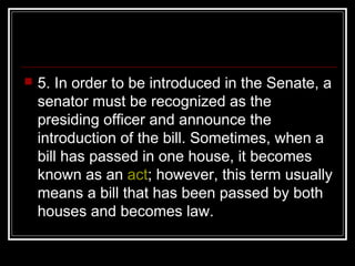  5. In order to be introduced in the Senate, a
senator must be recognized as the
presiding officer and announce the
introduction of the bill. Sometimes, when a
bill has passed in one house, it becomes
known as an act; however, this term usually
means a bill that has been passed by both
houses and becomes law.
 