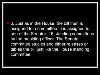  6. Just as in the House, the bill then is
assigned to a committee. It is assigned to
one of the Senate's 16 standing committees
by the presiding officer. The Senate
committee studies and either releases or
tables the bill just like the House standing
committee.
 