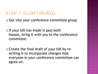  Get   into your conference committee group

 Ifyour bill has made it past both
  houses, bring it with you to the conference
  committee.

 Create the final draft of your bill by re-
  writing it to incorporate changes that
  everyone in your conference committee can
  agree on.
 