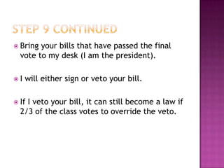 Bring your bills that have passed the final
  vote to my desk (I am the president).

I   will either sign or veto your bill.

 IfI veto your bill, it can still become a law if
  2/3 of the class votes to override the veto.
 