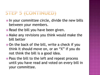  In your committee circle, divide the new bills
  between your members.
 Read the bill you have been given.
 Make any revisions you think would make the
  bill better
 On the back of the bill, write a check if you
  think it should move on, or an “X” if you do
  not think the bill is a good idea.
 Pass the bill to the left and repeat process
  until you have read and voted on every bill in
  your committee.
 