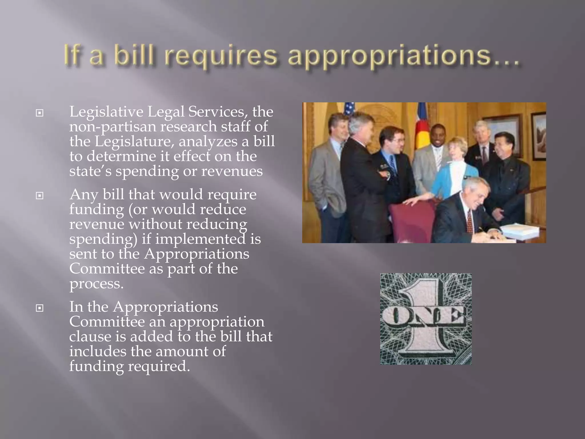 If a bill requires appropriations…Legislative Legal Services, the non-partisan research staff of the Legislature, analyzes a bill to determine it effect on the state’s spending or revenues Any bill that would require funding (or would reduce revenue without reducing spending) if implemented is sent to the Appropriations Committee as part of the process.In the Appropriations Committee an appropriation clause is added to the bill that includes the amount of funding required. 
