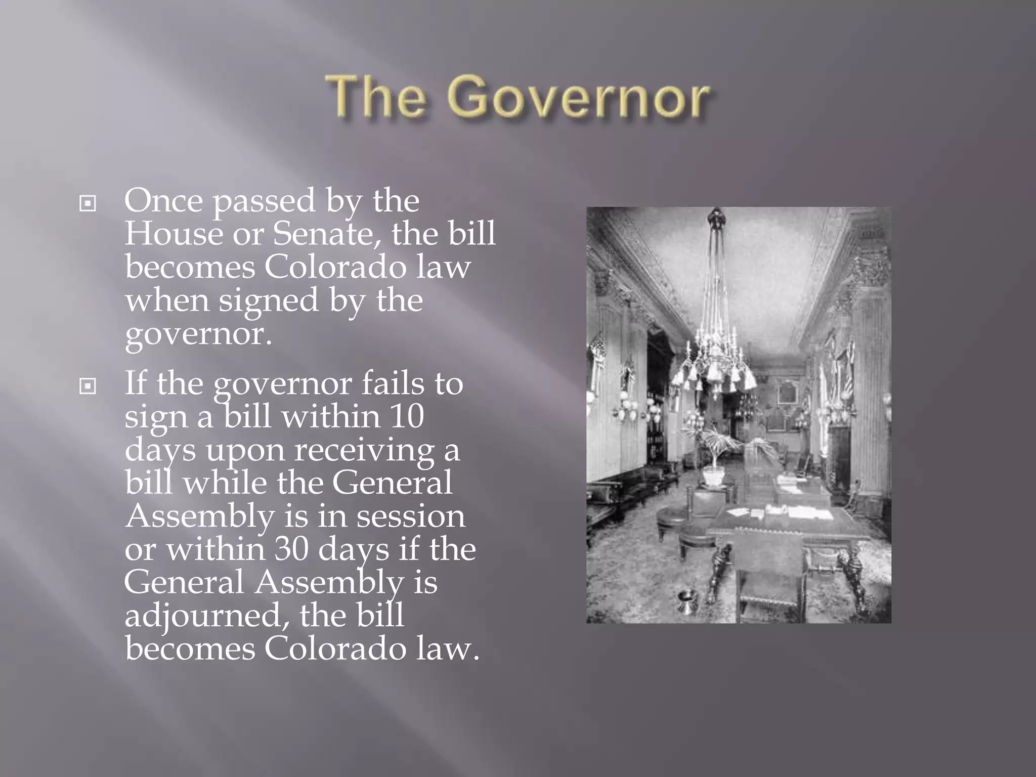 The GovernorOnce passed by the House or Senate, the bill becomes Colorado law when signed by the governor.If the governor fails to sign a bill within 10 days upon receiving a bill while the General Assembly is in session or within 30 days if the General Assembly is adjourned, the bill becomes Colorado law.