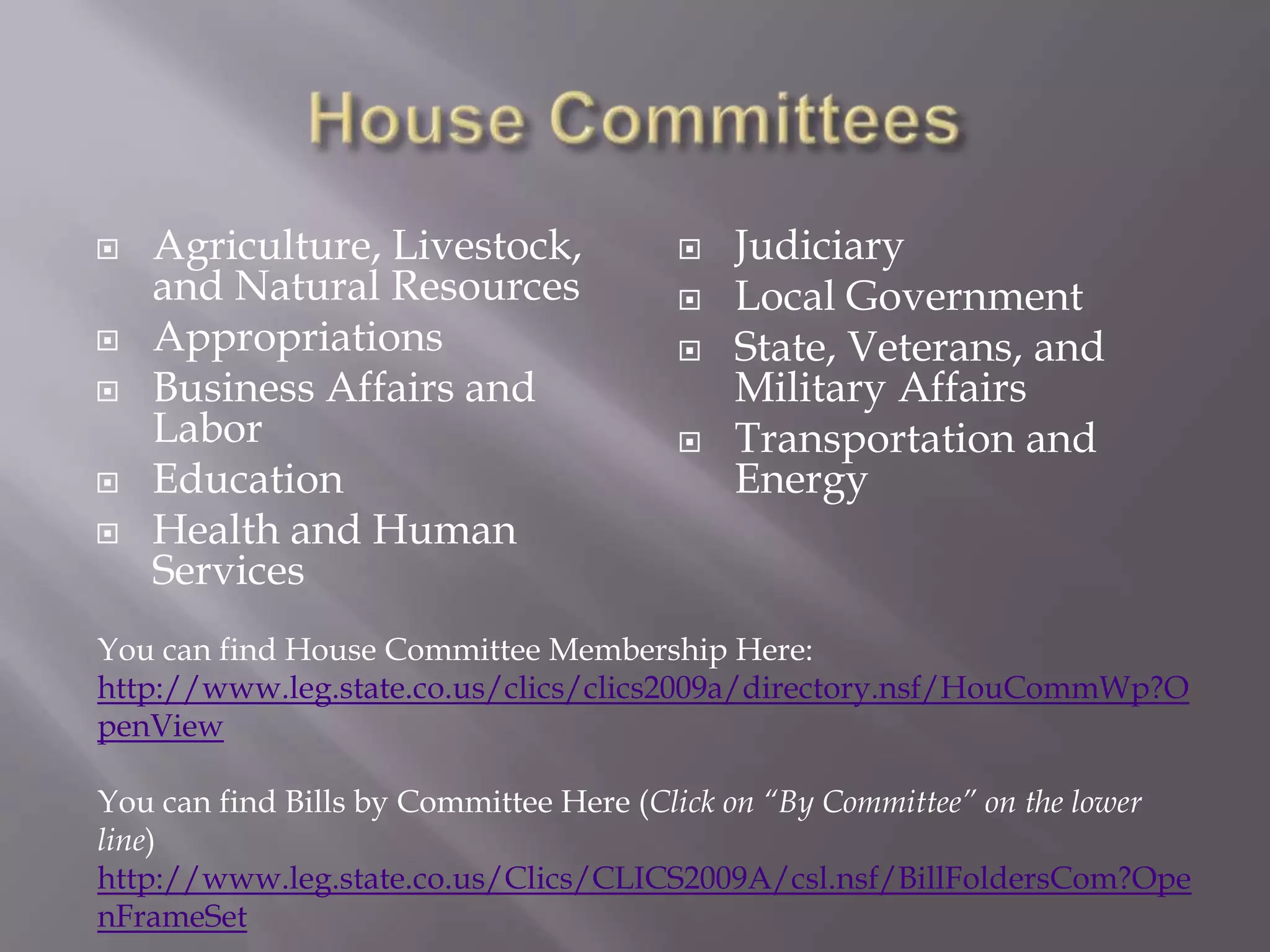 House CommitteesAgriculture, Livestock, and Natural ResourcesAppropriationsBusiness Affairs and LaborEducationHealth and Human ServicesJudiciaryLocal GovernmentState, Veterans, and Military AffairsTransportation and EnergyYou can find House Committee Membership Here:http://www.leg.state.co.us/clics/clics2009a/directory.nsf/HouCommWp?OpenViewYou can find Bills by Committee Here (Click on “By Committee” on the lower line)http://www.leg.state.co.us/Clics/CLICS2009A/csl.nsf/BillFoldersCom?OpenFrameSet