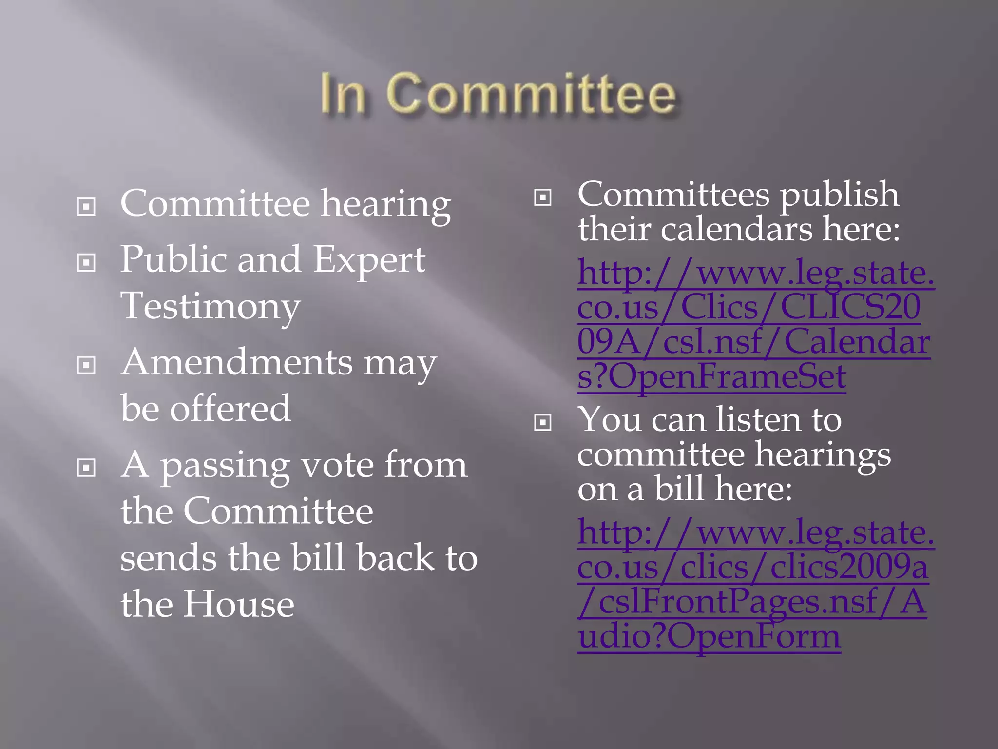 In CommitteeCommittee hearingPublic and Expert Testimony Amendments may be offeredA passing vote from the Committee sends the bill back to the HouseCommittees publish their calendars here:http://www.leg.state.co.us/Clics/CLICS2009A/csl.nsf/Calendars?OpenFrameSetYou can listen to committee hearings on a bill here:http://www.leg.state.co.us/clics/clics2009a/cslFrontPages.nsf/Audio?OpenForm