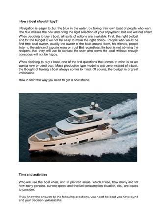 When deciding to buy a boat, all sorts of options are available. First, the right budget
and for the budget it will not be easy to make the right choice. People who would be
first time boat owner, usually the owner of the boat around them, his friends, people
listen to the advice of captain know or trust. But regardless, the boat is not advising the
recipient that they will use to contact the user who owns the boat without enough
conscious will not be happy.
When deciding to buy a boat, one of the first questions that comes to mind is do we
want a new or used boat. Mass production type model is also zero instead of a boat,
the thought of having a boat always comes to mind. Of course, the budget is of great
importance.
How to start the way you need to get a boat shape.
Time and activities
Who will use the boat often, and in planned areas, which cruise, how many and for
how many persons, current speed and the fuel consumption situation, etc., are issues
to consider.
If you know the answers to the following questions, you need the boat you have found
and your decision yaklasacaks.
How a boat should I buy?
Navigation is eager to, but the blue in the water, by taking their own boat of people who want to le
the blue misses the boat and bring the right selection of your enjoyment, but also will not affect you
 