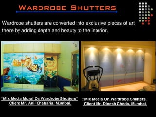 Wardrobe shutters are converted into exclusive pieces of art
there by adding depth and beauty to the interior.




“Mix Media Mural On Wardrobe Shutters”   “Mix Media On Wardrobe Shutters”
    Client Mr. Anil Chabaria, Mumbai.     Client Mr. Dinesh Cheda, Mumbai.
 
