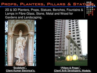 2D & 3D Planters, Props, Statues, Benches, Fountains &
Lamps in Fibre Glass, Stone, Metal and Wood for
Gardens and Landscaping.




      “Sculpture”,                    “Pillars & Props”,
Client Kumar Electrical’s.       Client Anik Developers, Wadala.
 