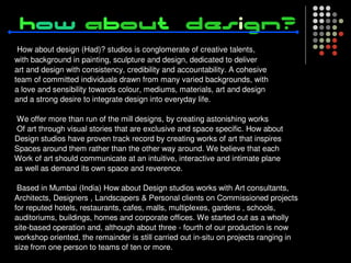 How about design (Had)? studios is conglomerate of creative talents,
with background in painting, sculpture and design, dedicated to deliver
art and design with consistency, credibility and accountability. A cohesive
team of committed individuals drawn from many varied backgrounds, with
a love and sensibility towards colour, mediums, materials, art and design
and a strong desire to integrate design into everyday life.

 We offer more than run of the mill designs, by creating astonishing works
 Of art through visual stories that are exclusive and space specific. How about
Design studios have proven track record by creating works of art that inspires
Spaces around them rather than the other way around. We believe that each
Work of art should communicate at an intuitive, interactive and intimate plane
as well as demand its own space and reverence.

 Based in Mumbai (India) How about Design studios works with Art consultants,
Architects, Designers , Landscapers & Personal clients on Commissioned projects
for reputed hotels, restaurants, cafes, malls, multiplexes, gardens , schools,
auditoriums, buildings, homes and corporate offices. We started out as a wholly
site-based operation and, although about three - fourth of our production is now
workshop oriented, the remainder is still carried out in-situ on projects ranging in
size from one person to teams of ten or more.
 
