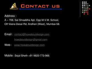 Address :
A – 708, Sai Shraddha Apt, Opp M.V.M. School,
Off Veera Desai Rd, Andheri (West), Mumbai-58.



Email : contact@howaboutdesign.com
        howaboutdesign@gmail.com

Web : www.howaboutdesign.com


Mobile : Sejal Sheth +91 9820-773-966
 