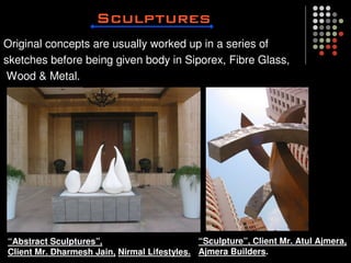 Original concepts are usually worked up in a series of
sketches before being given body in Siporex, Fibre Glass,
 Wood & Metal.




“Abstract Sculptures”,                       “Sculpture”, Client Mr. Atul Ajmera,
Client Mr. Dharmesh Jain, Nirmal Lifestyles. Ajmera Builders.
 
