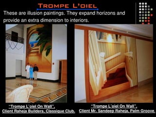 These are illusion paintings. They expand horizons and
provide an extra dimension to interiors.




    “Trompe L’oiel On Wall”,                     “Trompe L’oiel On Wall”,
Client Raheja Builders, Classique Club.   Client Mr. Sandeep Raheja, Palm Groove.
 