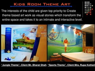 The interests of the child are given top priority to Create
theme based art work as visual stories which transform the
entire space and takes it to an intimate and interactive level.




“Jungle Theme”, Client Mr. Bharat Shah. “Sports Theme”, Client Mrs. Rupa Kothari
 