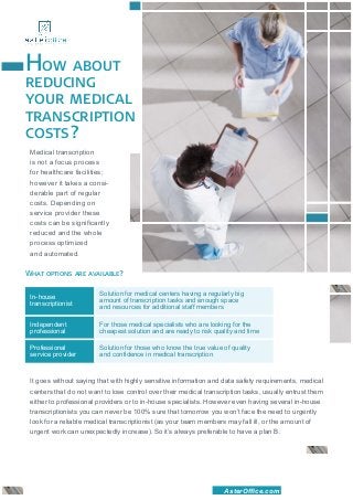 How about
reducing
your medical
transcription
costs?
 Medical transcription
 is not a focus process
 for healthcare facilities;
 however it takes a consi-
 derable part of regular
 costs. Depending on
 service provider these
 costs can be significantly
 reduced and the whole
 process optimized
 and automated.

What options are available?

                        Solution for medical centers having a regularly big
 In-house 		
                        amount of transcription tasks and enough space
 transcriptionist
                        and resources for additional staff members

 Independent            For those medical specialists who are looking for the
 professional           cheapest solution and are ready to risk quality and time

 Professional 		       Solution for those who know the true value of quality
 service provider       and confidence in medical transcription



 It goes without saying that with highly sensitive information and data safety requirements, medical
 centers that do not want to lose control over their medical transcription tasks, usually entrust them
 either to professional providers or to in-house specialists. However even having several in-house
 transcriptionists you can never be 100% sure that tomorrow you won’t face the need to urgently
 look for a reliable medical transcriptionist (as your team members may fall ill, or the amount of
 urgent work can unexpectedly increase). So it’s always preferable to have a plan B.




                                                                    AsterOffice.com
 