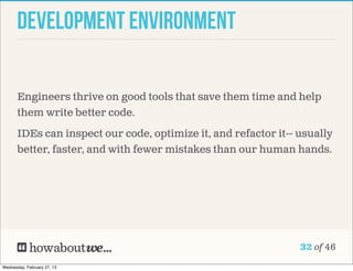 Development Environment

       Engineers thrive on good tools that save them time and help
       them write better code.

       IDEs can inspect our code, optimize it, and refactor it-- usually
       better, faster, and with fewer mistakes than our human hands.




                                                                 32 of 46

Wednesday, February 27, 13
 