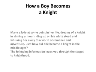 How a Boy Becomesa Knight Many a lady at some point in her life, dreams of a knight in shining armourriding up on his white steed and whisking her away to a world of romanceand adventure.  Just how did one become a knight in the middle ages?The following information leads you through the stages to knighthood. 