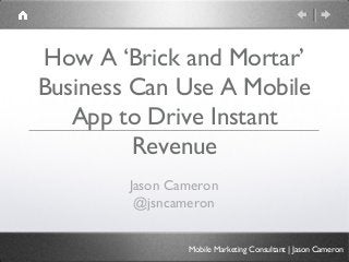 How A ‘Brick and Mortar’
Business Can Use A Mobile
   App to Drive Instant
         Revenue
        Jason Cameron
         @jsncameron


                Mobile Marketing Consultant | Jason Cameron
 