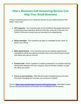 How a Business Call Answering Service Can
Help Your Small Business
Using an answering service can change the fortunes of your small business for the
better-- here’s why!
● 24/7 response - Your incoming calls can be handled by thoroughly trained and
professional phone operators, all times of the day, every day of the year, at a
fraction of the price it would cost your business to do independently.
● Relay messages - Your operators can pass on messages by text, email, or
phone: your choice!
● Make appointments - Your answering service can organize appointments
requested by clients who call your business. Don’t worry about losing business
from clients who call out of hours!
● Forward calls - When a question or matter is presented to an operator that they
feel warrants attention from your company, they can forward, transfer, or patch
the call as you outline.
● Focus on your business - With less time spent managing phones and more
time spent managing your business, you can focus on growth.
Source: https://www.answeringservicecare.net/small-business. Information shared
above is the personal opinion of the author and not affiliated with the website.
 