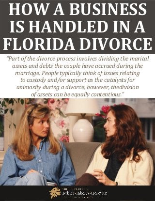 How Does a Business Handled in a Florida Divorce www.beinerlaw.com
1
HOW A BUSINESS
IS HANDLED IN A
FLORIDA DIVORCE
“Part of the divorce process involves dividing the marital
assets and debts the couple have accrued during the
marriage. People typically think of issues relating
to custody and/or support as the catalysts for
animosity during a divorce; however, thedivision
of assets can be equally contentious.”
 