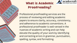 What is Academic
Proofreading?
Professional proofreading services are the
process of reviewing and editing academic
papers to ensure clarity, accuracy, consistency,
and adherence to academic conventions. A
professional proofreader is well-versed in the
nuances of academic writing and can help
elevate the quality of your work by identifying
and correcting errors in grammar, punctuation,
spelling, syntax, and formatting.
 