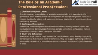 The Role of an Academic
Professional Proofreader:
1. Grammar and Syntax Check:
One of the primary responsibilities of an academic proofreader is to review the text for
grammatical errors and ensure that the writing follows the appropriate syntactic structure. It
includes checking for subject-verb agreement, sentence fragments, run-on sentences, tense
consistency, and more.
2. Spelling and Punctuation:
Professional proofreading services check the document for spelling mistakes, typos, and
punctuation errors. Correct usage of commas, periods, semicolons, and quotation marks is
essential to convey your ideas clearly and effectively.
3. Clarity and Coherence:
An experienced proofreader helps enhance the overall coherence and flow of your paper by
identifying areas that may lack clarity or coherence. They can suggest rephrasing sentences,
restructuring paragraphs, or improving transitions to ensure a smooth and logical progression
of ideas.
 