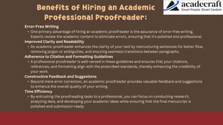 Benefits of Hiring an Academic
Professional Proofreader:
Error-Free Writing
• One primary advantage of hiring an academic proofreader is the assurance of error-free writing.
Experts review the academic content to eliminate errors, ensuring that it's polished and professional.
Improved Clarity and Readability
• An academic proofreader enhances the clarity of your text by restructuring sentences for better flow,
removing jargon or ambiguities, and ensuring seamless transitions between paragraphs.
Adherence to Citation and Formatting Guidelines
• A professional proofreader is well-versed in these guidelines and ensures that your citations,
references, and formatting align with the prescribed standards, thereby enhancing the credibility of
your work.
Constructive Feedback and Suggestions
• Beyond mere error correction, an academic proofreader provides valuable feedback and suggestions
to enhance the overall quality of your writing.
Time Efficiency
• By entrusting the proofreading tasks to a professional, you can focus on conducting research,
analyzing data, and developing your academic ideas while ensuring that the final manuscript is
polished and submission-ready.
 