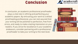 Conclusion
In conclusion, an academic professional proofreader
plays a vital role in refining and perfecting your
academic papers. By entrusting your work to a skilled
proofreading professional, you can rest assured that
your writing will be polished to perfection, free from
errors, and ready to make a lasting impression on your
readers. If you strive for excellence in your academic
endeavors, consider partnering with a professional
proofreader to take your writing to the next level.
 