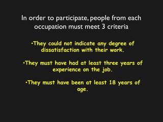 In order to participate, people from each
occupation must meet 3 criteria
•They could not indicate any degree of
dissatisfaction with their work.
•They must have had at least three years of
experience on the job.
•They must have been at least 18 years of
age.
 