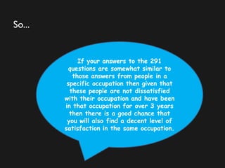 So...
If your answers to the 291
questions are somewhat similar to
those answers from people in a
specific occupation then given that
these people are not dissatisfied
with their occupation and have been
in that occupation for over 3 years
then there is a good chance that
you will also find a decent level of
satisfaction in the same occupation.
 