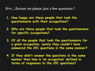 Errr.....Excuse me please. Just a few questions ?
1. How happy are these people that took the
questionnaire with their occupations?
2. Who are these people that took the questionnaire
for specific occupations?
3. Of all the people that took the questionnaire for
a given occupation, surely they couldn’t have
answered the 291 questions in the same manner?
4. If they didn’t answer the questions in the same
manner then how is ‘an occupation’ defined in
terms of responses to the 291 questions?
 
