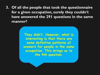 3. Of all the people that took the questionnaire
for a given occupation, surely they couldn’t
have answered the 291 questions in the same
manner?
They didn’t. However, what is
interesting is that there are
some definitive patterns of
answers for people in the same
occupation. This brings us to
the 4th question.
 