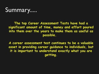 Summary.....
The top Career Assessment Tests have had a
significant amount of time, money and effort poured
into them over the years to make them as useful as
possible.
A career assessment test continues to be a valuable
asset in providing career guidance to individuals, but
it is important to understand exactly what you are
getting.
 