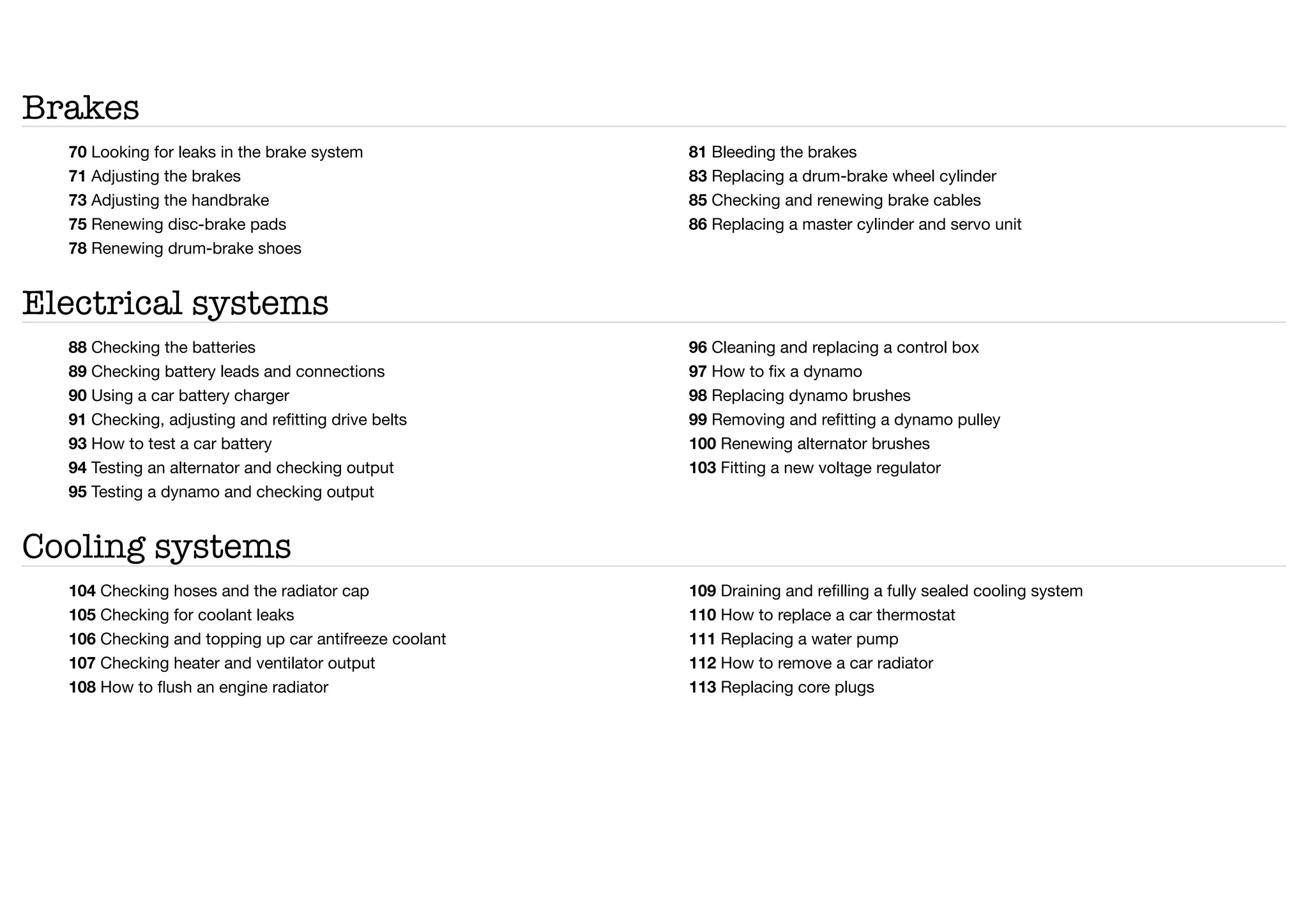 Brakes
70 Looking for leaks in the brake system
71 Adjusting the brakes
73 Adjusting the handbrake
75 Renewing disc-brake pads
78 Renewing drum-brake shoes
81 Bleeding the brakes
83 Replacing a drum-brake wheel cylinder
85 Checking and renewing brake cables
86 Replacing a master cylinder and servo unit
Electrical systems
88 Checking the batteries
89 Checking battery leads and connections
90 Using a car battery charger
91 Checking, adjusting and refitting drive belts
93 How to test a car battery
94 Testing an alternator and checking output
95 Testing a dynamo and checking output
96 Cleaning and replacing a control box
97 How to fix a dynamo
98 Replacing dynamo brushes
99 Removing and refitting a dynamo pulley
100 Renewing alternator brushes
103 Fitting a new voltage regulator
Cooling systems
104 Checking hoses and the radiator cap
105 Checking for coolant leaks
106 Checking and topping up car antifreeze coolant
107 Checking heater and ventilator output
108 How to flush an engine radiator
109 Draining and refilling a fully sealed cooling system
110 How to replace a car thermostat
111 Replacing a water pump
112 How to remove a car radiator
113 Replacing core plugs
 