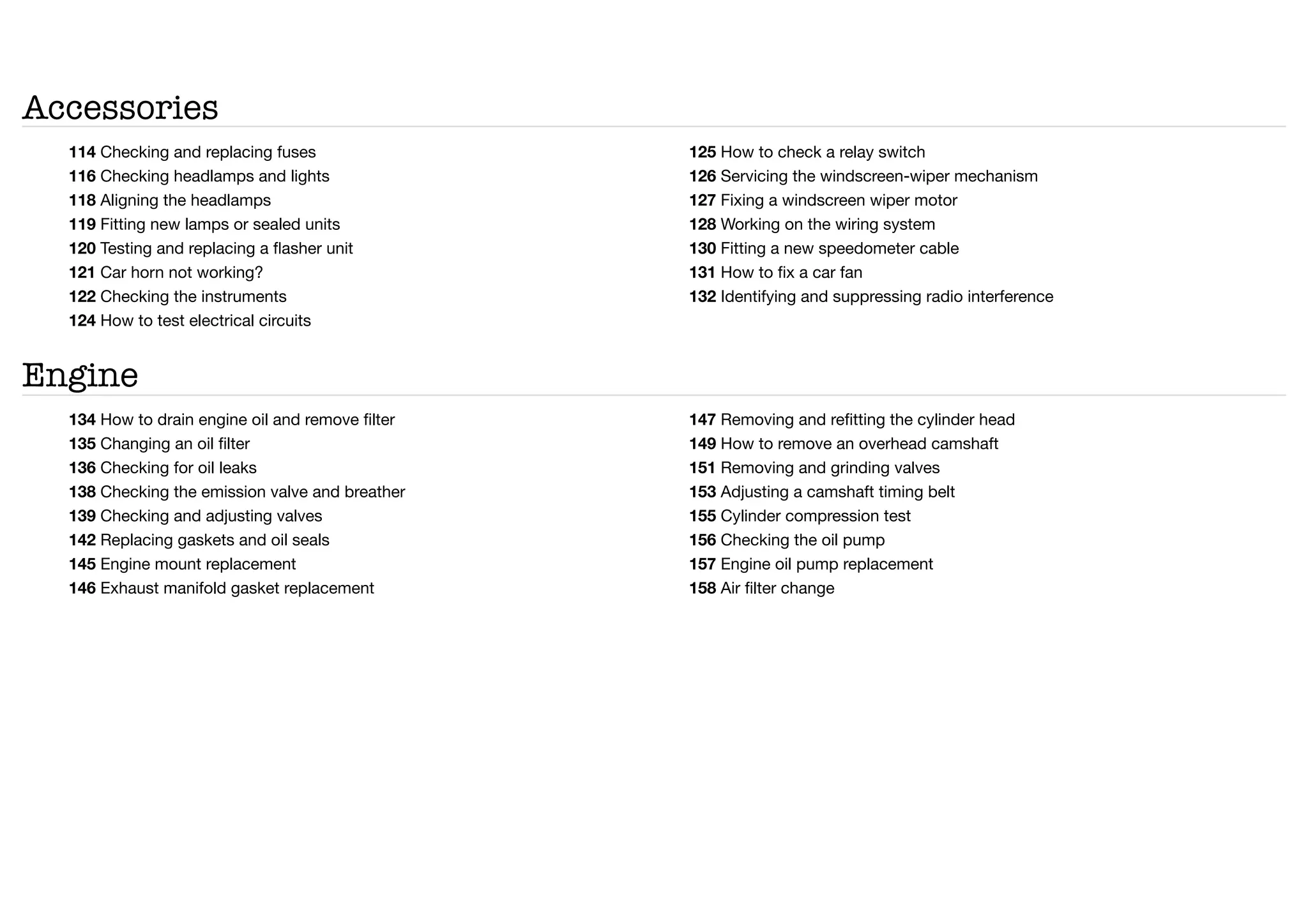Accessories
114 Checking and replacing fuses
116 Checking headlamps and lights
118 Aligning the headlamps
119 Fitting new lamps or sealed units
120 Testing and replacing a flasher unit
121 Car horn not working?
122 Checking the instruments
124 How to test electrical circuits
125 How to check a relay switch
126 Servicing the windscreen-wiper mechanism
127 Fixing a windscreen wiper motor
128 Working on the wiring system
130 Fitting a new speedometer cable
131 How to fix a car fan
132 Identifying and suppressing radio interference
Engine
134 How to drain engine oil and remove filter
135 Changing an oil filter
136 Checking for oil leaks
138 Checking the emission valve and breather
139 Checking and adjusting valves
142 Replacing gaskets and oil seals
145 Engine mount replacement
146 Exhaust manifold gasket replacement
147 Removing and refitting the cylinder head
149 How to remove an overhead camshaft
151 Removing and grinding valves
153 Adjusting a camshaft timing belt
155 Cylinder compression test
156 Checking the oil pump
157 Engine oil pump replacement
158 Air filter change
 