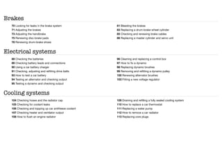 Brakes
70 Looking for leaks in the brake system
71 Adjusting the brakes
73 Adjusting the handbrake
75 Renewing disc-brake pads
78 Renewing drum-brake shoes
81 Bleeding the brakes
83 Replacing a drum-brake wheel cylinder
85 Checking and renewing brake cables
86 Replacing a master cylinder and servo unit
Electrical systems
88 Checking the batteries
89 Checking battery leads and connections
90 Using a car battery charger
91 Checking, adjusting and refitting drive belts
93 How to test a car battery
94 Testing an alternator and checking output
95 Testing a dynamo and checking output
96 Cleaning and replacing a control box
97 How to fix a dynamo
98 Replacing dynamo brushes
99 Removing and refitting a dynamo pulley
100 Renewing alternator brushes
103 Fitting a new voltage regulator
Cooling systems
104 Checking hoses and the radiator cap
105 Checking for coolant leaks
106 Checking and topping up car antifreeze coolant
107 Checking heater and ventilator output
108 How to flush an engine radiator
109 Draining and refilling a fully sealed cooling system
110 How to replace a car thermostat
111 Replacing a water pump
112 How to remove a car radiator
113 Replacing core plugs
 