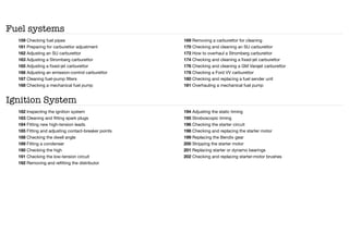 Fuel systems
159 Checking fuel pipes
161 Preparing for carburettor adjustment
162 Adjusting an SU carburettor
163 Adjusting a Stromberg carburettor
165 Adjusting a fixed-jet carburettor
166 Adjusting an emission-control carburettor
167 Cleaning fuel-pump filters
168 Checking a mechanical fuel pump
169 Removing a carburettor for cleaning
170 Checking and cleaning an SU carburettor
172 How to overhaul a Stromberg carburettor
174 Checking and cleaning a fixed-jet carburettor
176 Checking and cleaning a GM Varajet carburettor
178 Checking a Ford VV carburettor
180 Checking and replacing a fuel sender unit
181 Overhauling a mechanical fuel pump
Ignition System
182 Inspecting the ignition system
183 Cleaning and fitting spark plugs
184 Fitting new high-tension leads
185 Fitting and adjusting contact-breaker points
188 Checking the dwell angle
189 Fitting a condenser
190 Checking the high
191 Checking the low-tension circuit
192 Removing and refitting the distributor
194 Adjusting the static timing
195 Stroboscopic timing
196 Checking the starter circuit
198 Checking and replacing the starter motor
199 Replacing the Bendix gear
200 Stripping the starter motor
201 Replacing starter or dynamo bearings
202 Checking and replacing starter-motor brushes
 
