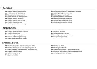 Steering
204 Checking steering-box mountings
205 Checking steering-rack security
206 Lubricating steering swivel joints
207 How to lubricate the steering system
208 Checking steering swivel pins
209 Checking steering joints for wear
210 Checking the steering box
211 Checking rack and pinion steering
212 Adjusting and replacing a power-steering drive belt
213 Adjusting toe alignment on wheels
215 Replacing steering-rack gaiters
217 Replacing track-rod-end ball joints
219 Replacing other types of track rod
220 Refitting track rods and ball joints
221 Checking power-assisted steering
Suspension
222 Checking suspension joints and pivots
224 Checking damper units
226 Checking engine dampers
227 Cleaning and checking leaf springs
229 How to replace anti-roll-bar bushes
231 Fitting new dampers
234 Replacing lever-arm dampers
235 Renewing MacPherson-strut inserts
237 Coil springs replacement
Transmission
238 Checking the gearbox oil level, draining and refilling
240 Checking the rear axle for leaks and changing the oil
241 How to check and change automatic transmission fluid
242 Checking the clutch cable
243 How to check U-Joints
244 Adjusting the clutch
248 Bleeding the clutch
249 Checking the half shafts
250 Checking and removing a clutch master cylinder
251 Fitting new clutch seals and removing a slave cylinder
252 Replacing transmission oil seals
 