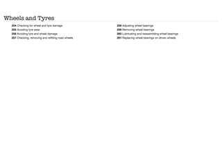 Wheels and Tyres
254 Checking for wheel and tyre damage
255 Avoiding tyre wear
256 Avoiding tyre and wheel damage
257 Checking, removing and refitting road wheels
258 Adjusting wheel bearings
259 Removing wheel bearings
260 Lubricating and reassembling wheel bearings
261 Replacing wheel bearings on driven wheels
 