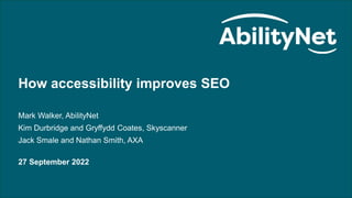 How accessibility improves SEO - with Skyscanner and AXA 27/09/22
How accessibility improves SEO
Mark Walker, AbilityNet
Kim Durbridge and Gryffydd Coates, Skyscanner
Jack Smale and Nathan Smith, AXA
27 September 2022
 