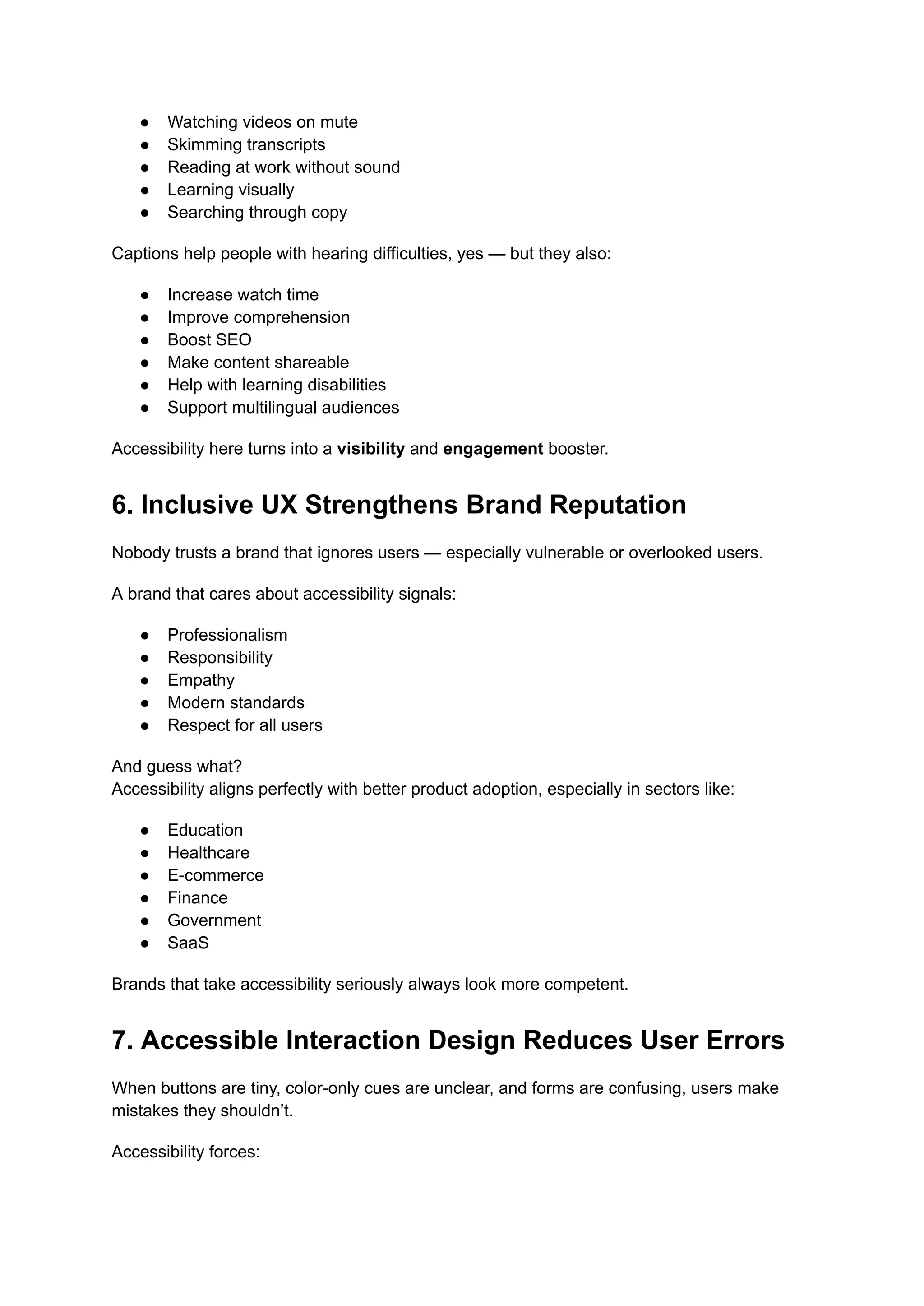 ●​ Watching videos on mute
●​ Skimming transcripts
●​ Reading at work without sound
●​ Learning visually
●​ Searching through copy
Captions help people with hearing difficulties, yes — but they also:
●​ Increase watch time
●​ Improve comprehension
●​ Boost SEO
●​ Make content shareable
●​ Help with learning disabilities
●​ Support multilingual audiences
Accessibility here turns into a visibility and engagement booster.
6. Inclusive UX Strengthens Brand Reputation
Nobody trusts a brand that ignores users — especially vulnerable or overlooked users.
A brand that cares about accessibility signals:
●​ Professionalism
●​ Responsibility
●​ Empathy
●​ Modern standards
●​ Respect for all users
And guess what?​
Accessibility aligns perfectly with better product adoption, especially in sectors like:
●​ Education
●​ Healthcare
●​ E-commerce
●​ Finance
●​ Government
●​ SaaS
Brands that take accessibility seriously always look more competent.
7. Accessible Interaction Design Reduces User Errors
When buttons are tiny, color-only cues are unclear, and forms are confusing, users make
mistakes they shouldn’t.
Accessibility forces:
 