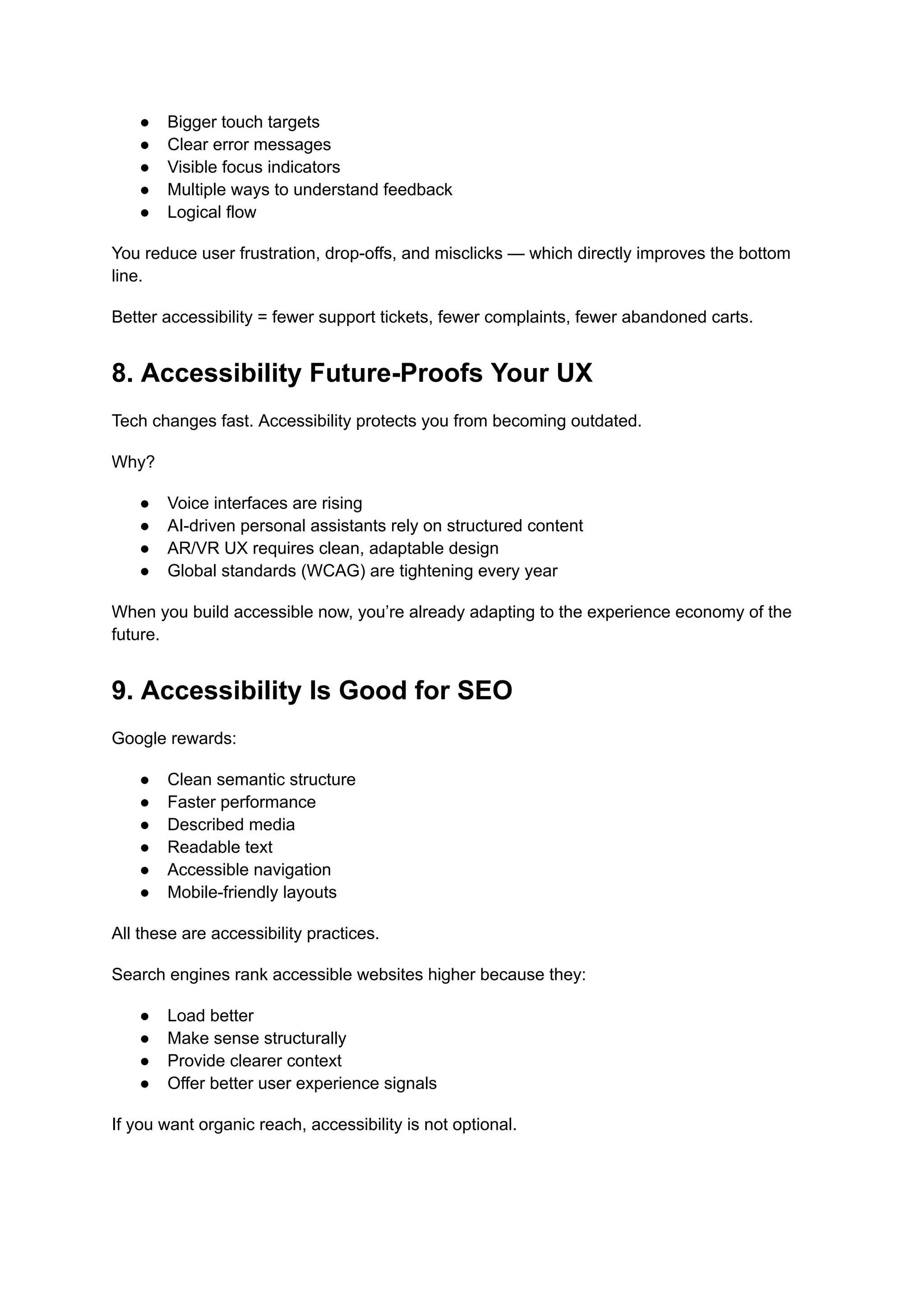 ●​ Bigger touch targets
●​ Clear error messages
●​ Visible focus indicators
●​ Multiple ways to understand feedback
●​ Logical flow
You reduce user frustration, drop-offs, and misclicks — which directly improves the bottom
line.
Better accessibility = fewer support tickets, fewer complaints, fewer abandoned carts.
8. Accessibility Future-Proofs Your UX
Tech changes fast. Accessibility protects you from becoming outdated.
Why?
●​ Voice interfaces are rising
●​ AI-driven personal assistants rely on structured content
●​ AR/VR UX requires clean, adaptable design
●​ Global standards (WCAG) are tightening every year
When you build accessible now, you’re already adapting to the experience economy of the
future.
9. Accessibility Is Good for SEO
Google rewards:
●​ Clean semantic structure
●​ Faster performance
●​ Described media
●​ Readable text
●​ Accessible navigation
●​ Mobile-friendly layouts
All these are accessibility practices.
Search engines rank accessible websites higher because they:
●​ Load better
●​ Make sense structurally
●​ Provide clearer context
●​ Offer better user experience signals
If you want organic reach, accessibility is not optional.
 