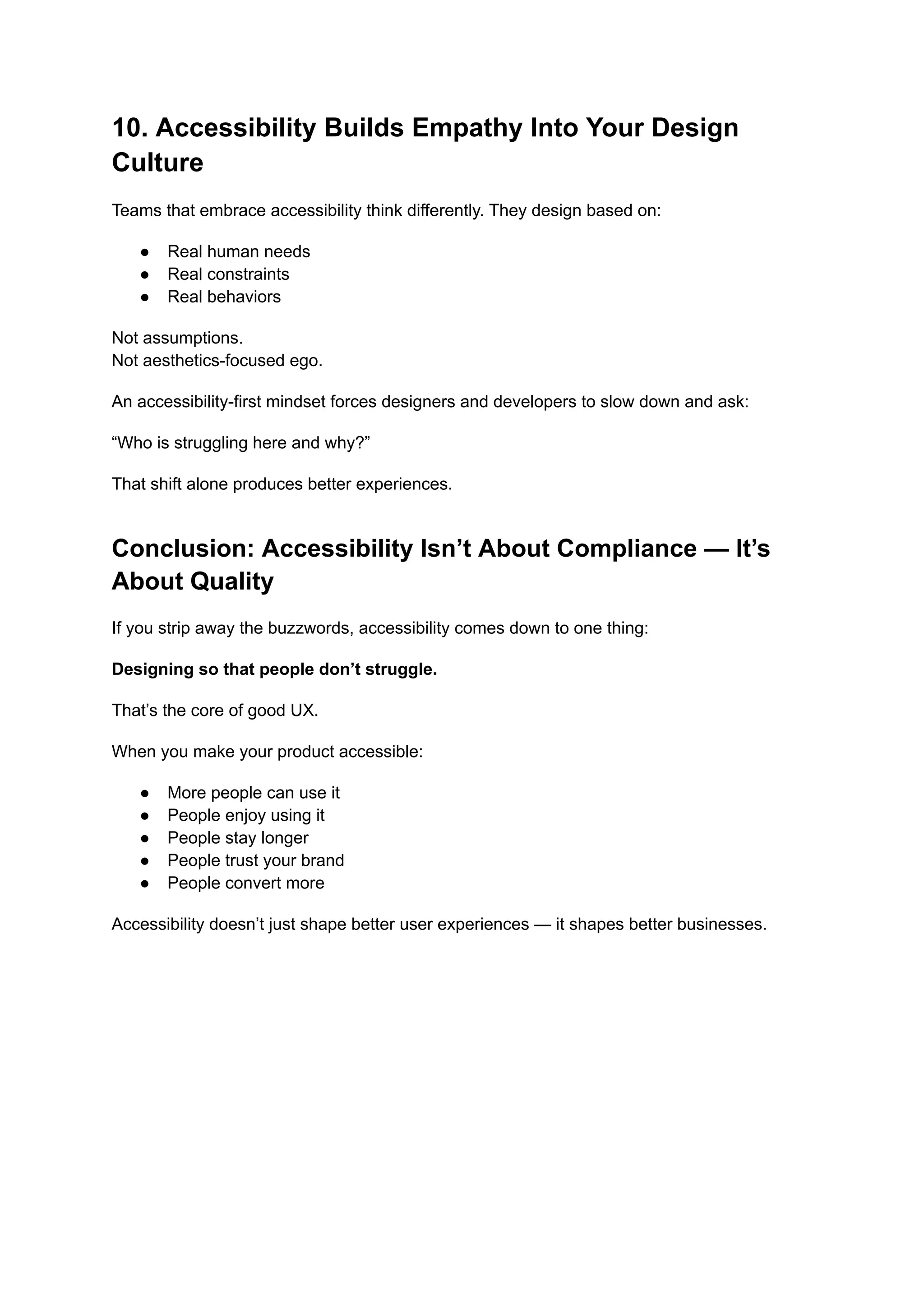 10. Accessibility Builds Empathy Into Your Design
Culture
Teams that embrace accessibility think differently. They design based on:
●​ Real human needs
●​ Real constraints
●​ Real behaviors
Not assumptions.​
Not aesthetics-focused ego.
An accessibility-first mindset forces designers and developers to slow down and ask:
“Who is struggling here and why?”
That shift alone produces better experiences.
Conclusion: Accessibility Isn’t About Compliance — It’s
About Quality
If you strip away the buzzwords, accessibility comes down to one thing:
Designing so that people don’t struggle.
That’s the core of good UX.
When you make your product accessible:
●​ More people can use it
●​ People enjoy using it
●​ People stay longer
●​ People trust your brand
●​ People convert more
Accessibility doesn’t just shape better user experiences — it shapes better businesses.
 