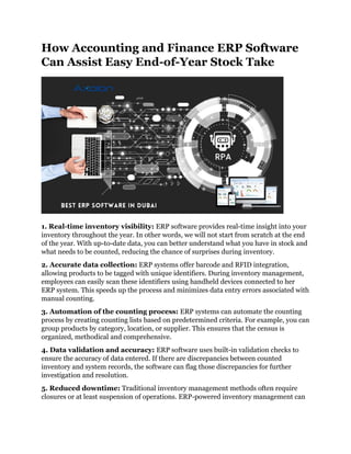 How Accounting and Finance ERP Software
Can Assist Easy End-of-Year Stock Take
1. Real-time inventory visibility: ERP software provides real-time insight into your
inventory throughout the year. In other words, we will not start from scratch at the end
of the year. With up-to-date data, you can better understand what you have in stock and
what needs to be counted, reducing the chance of surprises during inventory.
2. Accurate data collection: ERP systems offer barcode and RFID integration,
allowing products to be tagged with unique identifiers. During inventory management,
employees can easily scan these identifiers using handheld devices connected to her
ERP system. This speeds up the process and minimizes data entry errors associated with
manual counting.
3. Automation of the counting process: ERP systems can automate the counting
process by creating counting lists based on predetermined criteria. For example, you can
group products by category, location, or supplier. This ensures that the census is
organized, methodical and comprehensive.
4. Data validation and accuracy: ERP software uses built-in validation checks to
ensure the accuracy of data entered. If there are discrepancies between counted
inventory and system records, the software can flag those discrepancies for further
investigation and resolution.
5. Reduced downtime: Traditional inventory management methods often require
closures or at least suspension of operations. ERP-powered inventory management can
 
