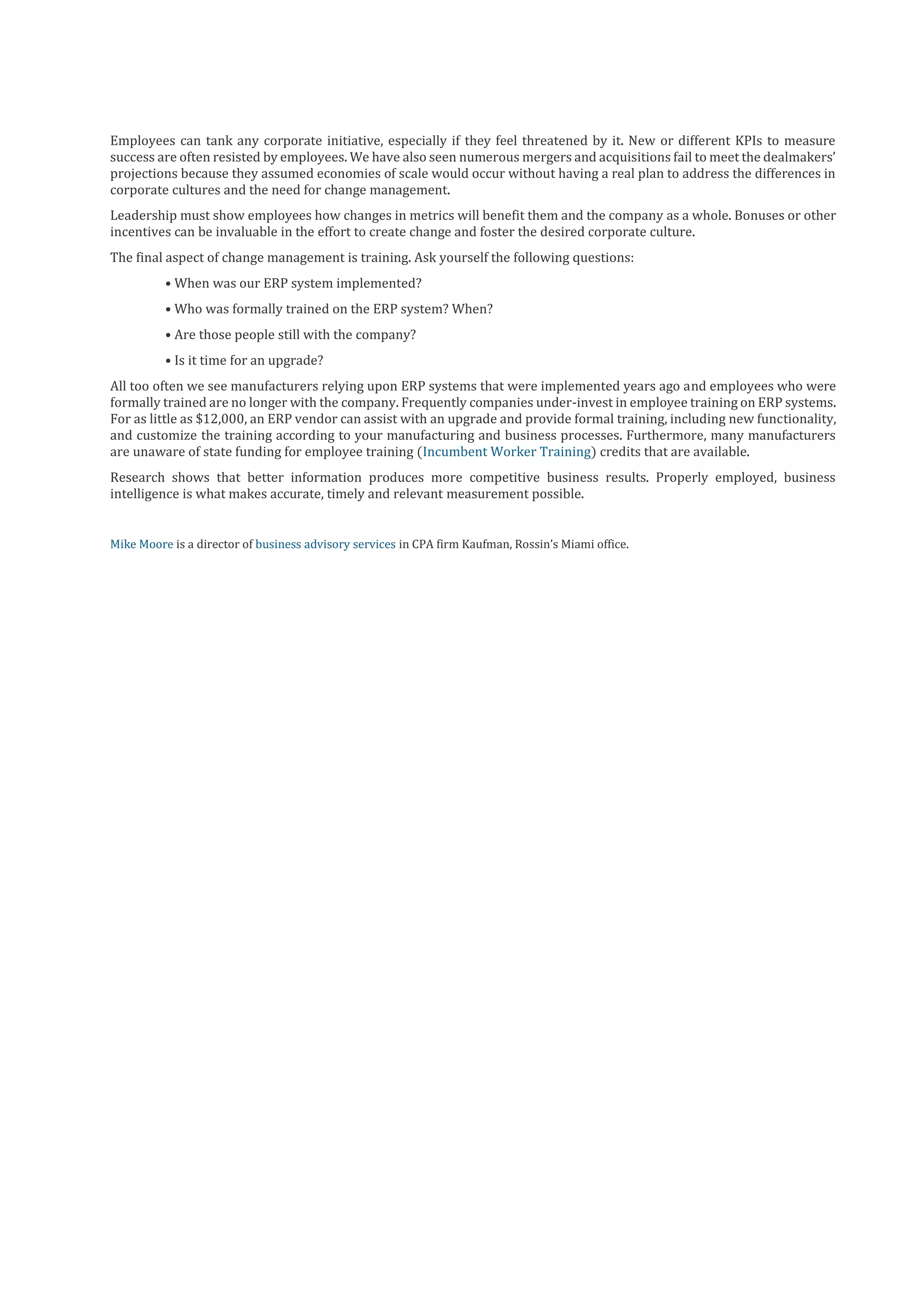 Employees can tank any corporate initiative, especially if they feel threatened by it. New or different KPIs to measure
success are often resisted by employees. We have also seen numerous mergers and acquisitions fail to meet the dealmakers’
projections because they assumed economies of scale would occur without having a real plan to address the differences in
corporate cultures and the need for change management.
Leadership must show employees how changes in metrics will benefit them and the company as a whole. Bonuses or other
incentives can be invaluable in the effort to create change and foster the desired corporate culture.
The final aspect of change management is training. Ask yourself the following questions:
• When was our ERP system implemented?
• Who was formally trained on the ERP system? When?
• Are those people still with the company?
• Is it time for an upgrade?
All too often we see manufacturers relying upon ERP systems that were implemented years ago and employees who were
formally trained are no longer with the company. Frequently companies under-invest in employee training on ERP systems.
For as little as $12,000, an ERP vendor can assist with an upgrade and provide formal training, including new functionality,
and customize the training according to your manufacturing and business processes. Furthermore, many manufacturers
are unaware of state funding for employee training (Incumbent Worker Training) credits that are available.
Research shows that better information produces more competitive business results. Properly employed, business
intelligence is what makes accurate, timely and relevant measurement possible.

Mike Moore is a director of business advisory services in CPA firm Kaufman, Rossin’s Miami office.

 