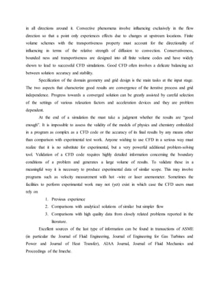in all directions around it. Convective phenomena involve influencing exclusively in the flow
direction so that a point only experiences effects due to changes at upstream locations. Finite
volume schemes with the transportiveness property must account for the directionality of
influencing in terms of the relative strength of diffusion to convection. Conservativeness,
bounded ness and transportiveness are designed into all finite volume codes and have widely
shown to lead to successful CFD simulations. Good CFD often involves a delicate balancing act
between solution accuracy and stability.
Specification of the domain geometry and grid design is the main tasks at the input stage.
The two aspects that characterize good results are convergence of the iterative process and grid
independence. Progress towards a converged solution can be greatly assisted by careful selection
of the settings of various relaxation factors and acceleration devices and they are problem
dependent.
At the end of a simulation the must take a judgment whether the results are “good
enough”. It is impossible to assess the validity of the models of physics and chemistry embedded
in a program as complex as a CFD code or the accuracy of its final results by any means other
than comparison with experimental test work. Anyone wishing to use CFD in a serious way must
realize that it is no substitute for experimental, but a very powerful additional problem-solving
tool. Validation of a CFD code requires highly detailed information concerning the boundary
conditions of a problem and generates a large volume of results. To validate these in a
meaningful way it is necessary to produce experimental data of similar scope. This may involve
programs such as velocity measurement with hot -wire or laser anemometer. Sometimes the
facilities to perform experimental work may not (yet) exist in which case the CFD users must
rely on
1. Previous experience
2. Comparisons with analytical solutions of similar but simpler flow
3. Comparisons with high quality data from closely related problems reported in the
literature.
Excellent sources of the last type of information can be found in transactions of ASME
(in particular the Journal of Fluid Engineering, Journal of Engineering for Gas Turbines and
Power and Journal of Heat Transfer), AIAA Journal, Journal of Fluid Mechanics and
Proceedings of the Imeche.
 