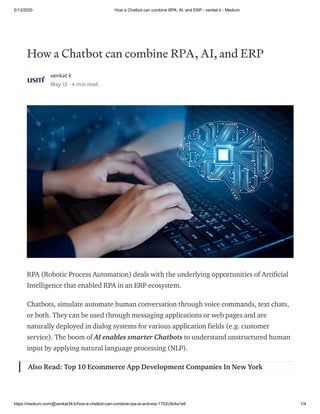 5/13/2020 How a Chatbot can combine RPA, AI, and ERP - venkat k - Medium
https://medium.com/@venkat34.k/how-a-chatbot-can-combine-rpa-ai-and-erp-1702c5b4a1e6 1/4
How a Chatbot can combine RPA, AI, and ERP
venkat k
May 12 · 4 min read
RPA (Robotic Process Automation) deals with the underlying opportunities of Artificial
Intelligence that enabled RPA in an ERP ecosystem.
Chatbots, simulate automate human conversation through voice commands, text chats,
or both. They can be used through messaging applications or web pages and are
naturally deployed in dialog systems for various application fields (e.g. customer
service). The boom of AI enables smarter Chatbots to understand unstructured human
input by applying natural language processing (NLP).
Also Read: Top 10 Ecommerce App Development Companies In New York
 
